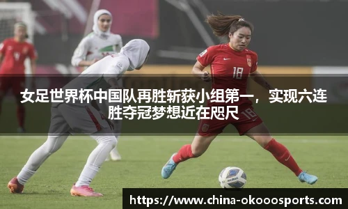女足世界杯中国队再胜斩获小组第一，实现六连胜夺冠梦想近在咫尺