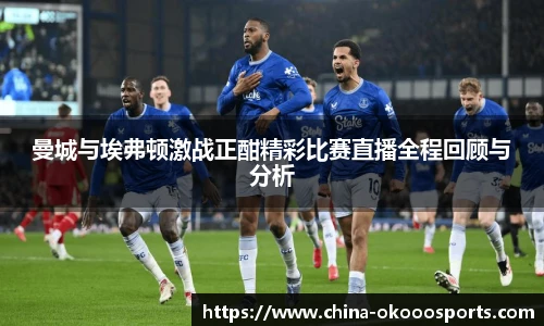 曼城与埃弗顿激战正酣精彩比赛直播全程回顾与分析