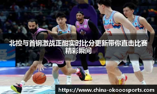北控与首钢激战正酣实时比分更新带你直击比赛精彩瞬间